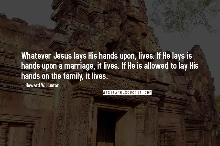 Howard W. Hunter quotes: Whatever Jesus lays His hands upon, lives. If He lays is hands upon a marriage, it lives. If He is allowed to lay His hands on the family, it lives.