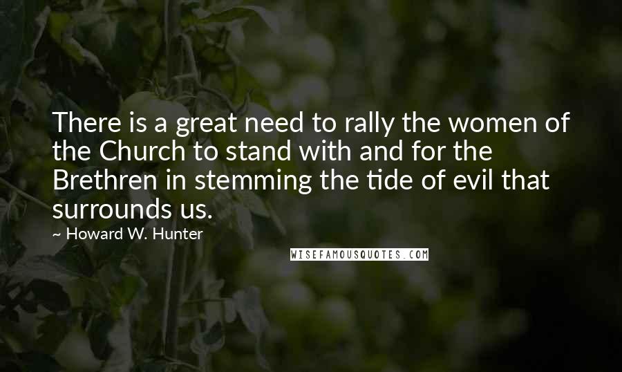 Howard W. Hunter quotes: There is a great need to rally the women of the Church to stand with and for the Brethren in stemming the tide of evil that surrounds us.