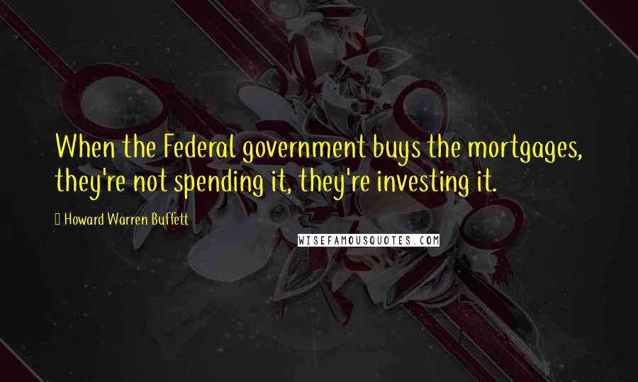 Howard Warren Buffett quotes: When the Federal government buys the mortgages, they're not spending it, they're investing it.