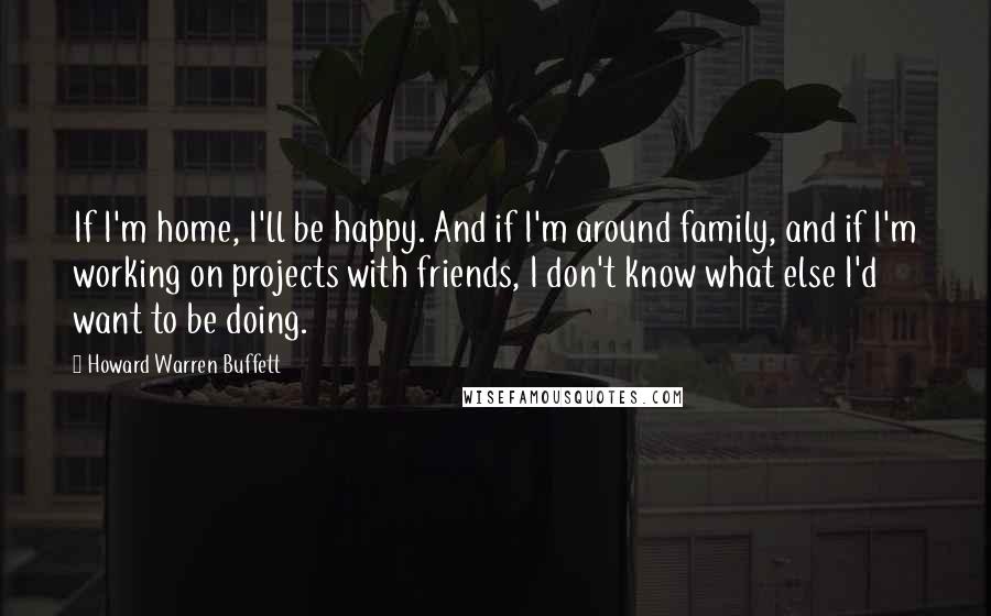 Howard Warren Buffett quotes: If I'm home, I'll be happy. And if I'm around family, and if I'm working on projects with friends, I don't know what else I'd want to be doing.