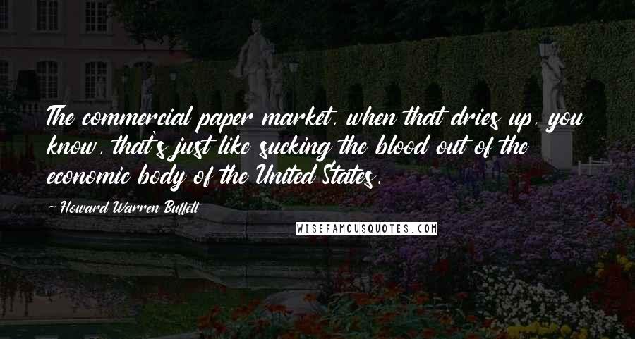 Howard Warren Buffett quotes: The commercial paper market, when that dries up, you know, that's just like sucking the blood out of the economic body of the United States.