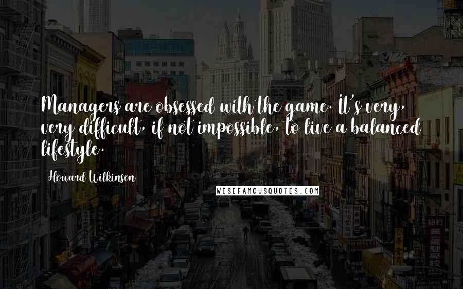 Howard Wilkinson quotes: Managers are obsessed with the game. It's very, very difficult, if not impossible, to live a balanced lifestyle.