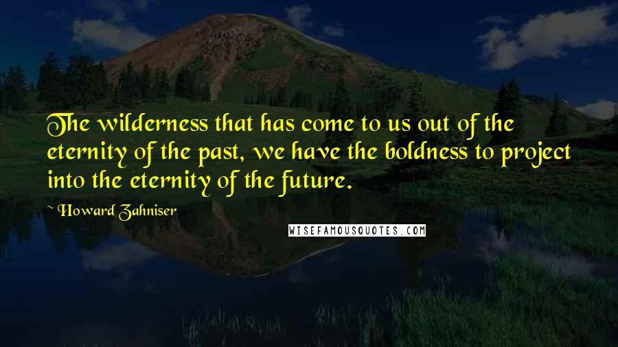 Howard Zahniser quotes: The wilderness that has come to us out of the eternity of the past, we have the boldness to project into the eternity of the future.