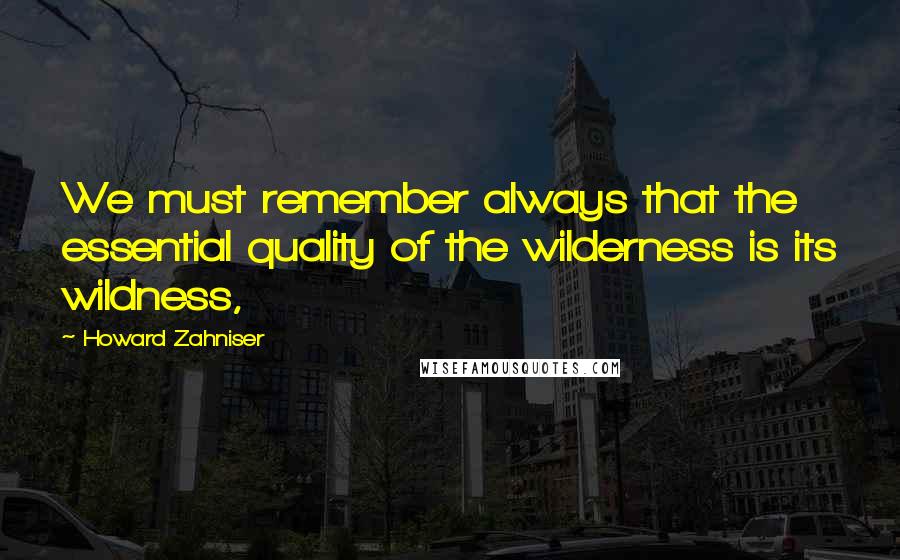 Howard Zahniser quotes: We must remember always that the essential quality of the wilderness is its wildness,