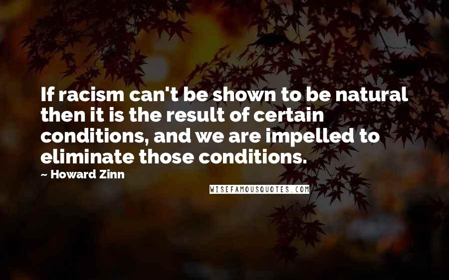 Howard Zinn quotes: If racism can't be shown to be natural then it is the result of certain conditions, and we are impelled to eliminate those conditions.