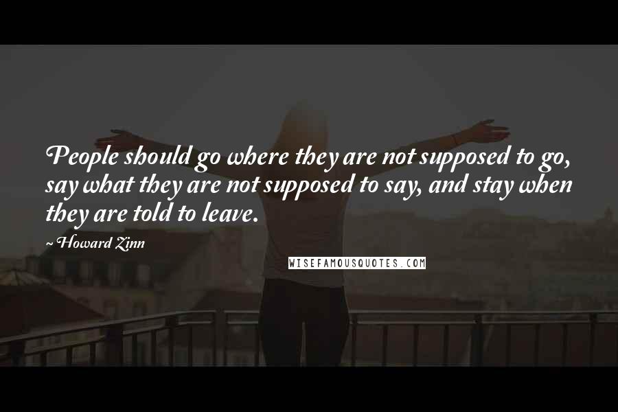 Howard Zinn quotes: People should go where they are not supposed to go, say what they are not supposed to say, and stay when they are told to leave.