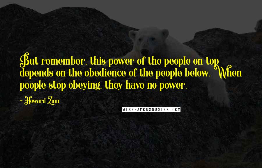 Howard Zinn quotes: But remember, this power of the people on top depends on the obedience of the people below. When people stop obeying, they have no power.