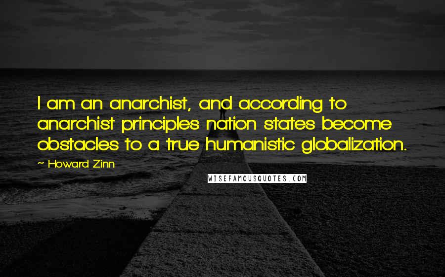 Howard Zinn quotes: I am an anarchist, and according to anarchist principles nation states become obstacles to a true humanistic globalization.