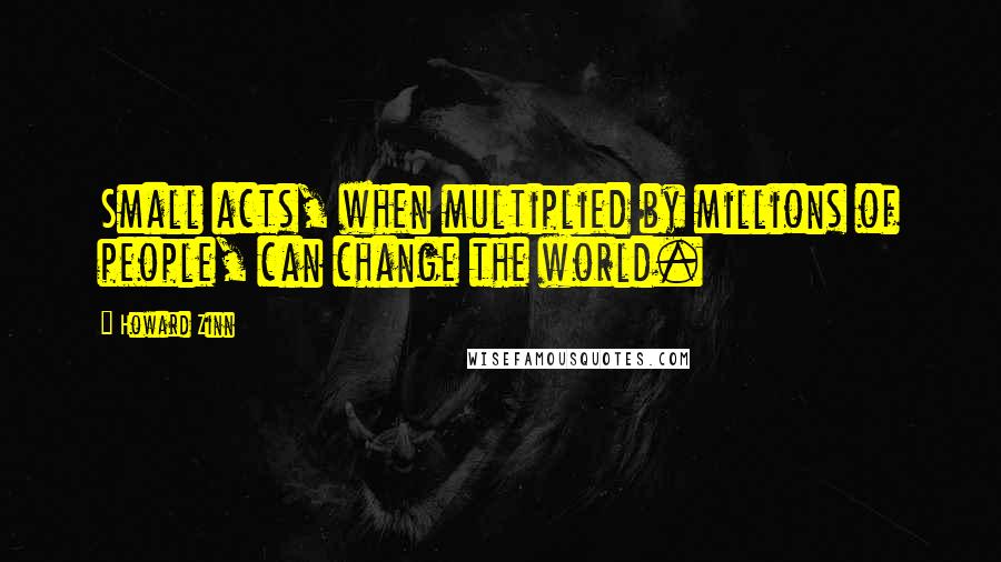 Howard Zinn quotes: Small acts, when multiplied by millions of people, can change the world.