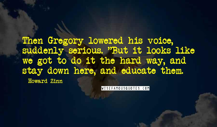 Howard Zinn quotes: Then Gregory lowered his voice, suddenly serious. "But it looks like we got to do it the hard way, and stay down here, and educate them.