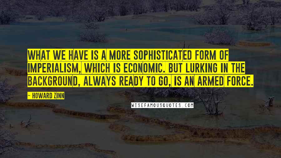 Howard Zinn quotes: What we have is a more sophisticated form of imperialism, which is economic. But lurking in the background, always ready to go, is an armed force.