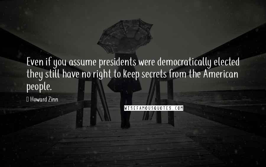 Howard Zinn quotes: Even if you assume presidents were democratically elected they still have no right to keep secrets from the American people.