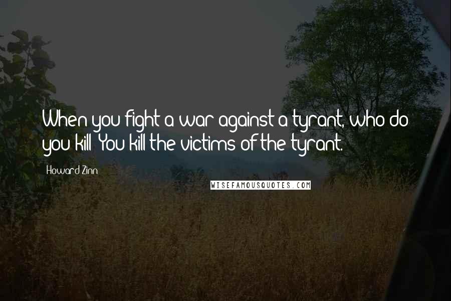 Howard Zinn quotes: When you fight a war against a tyrant, who do you kill? You kill the victims of the tyrant.