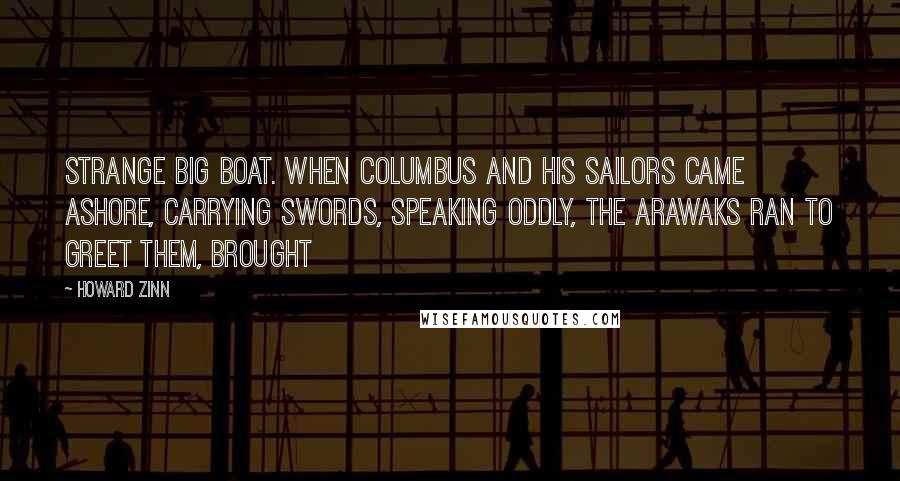 Howard Zinn quotes: strange big boat. When Columbus and his sailors came ashore, carrying swords, speaking oddly, the Arawaks ran to greet them, brought