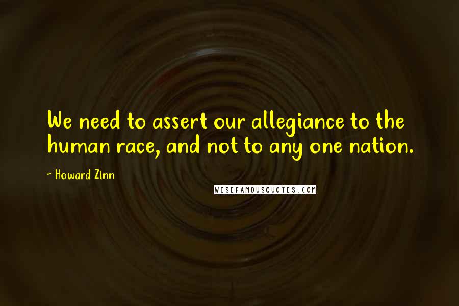 Howard Zinn quotes: We need to assert our allegiance to the human race, and not to any one nation.