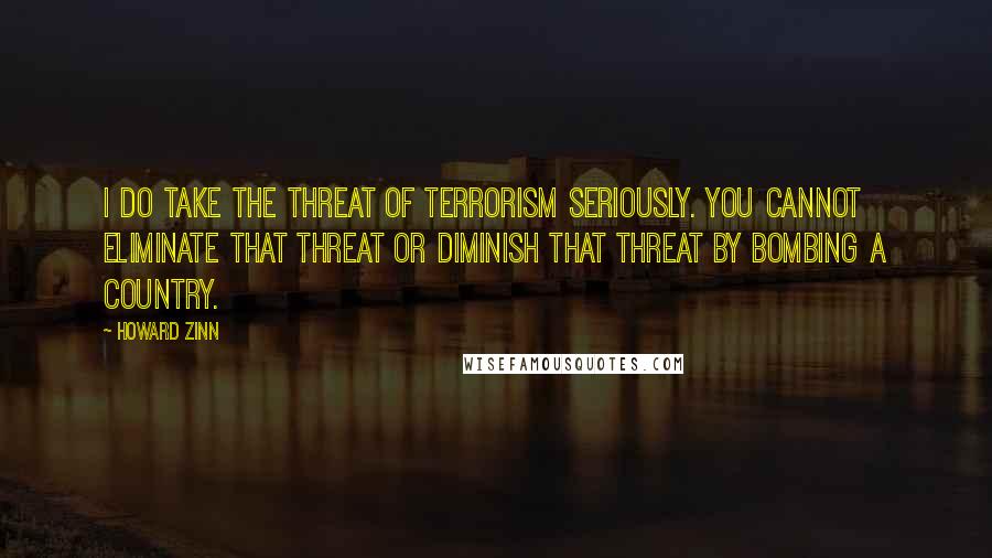 Howard Zinn quotes: I do take the threat of terrorism seriously. You cannot eliminate that threat or diminish that threat by bombing a country.