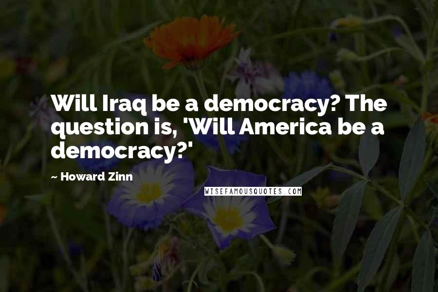 Howard Zinn quotes: Will Iraq be a democracy? The question is, 'Will America be a democracy?'