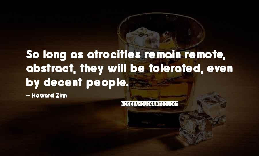 Howard Zinn quotes: So long as atrocities remain remote, abstract, they will be tolerated, even by decent people.