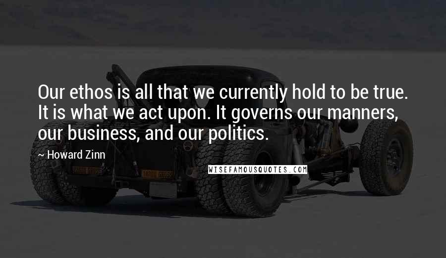 Howard Zinn quotes: Our ethos is all that we currently hold to be true. It is what we act upon. It governs our manners, our business, and our politics.