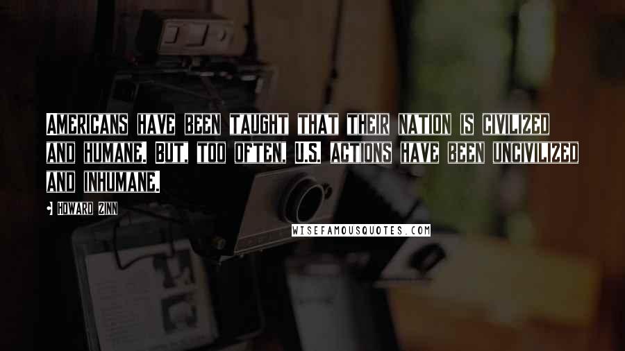 Howard Zinn quotes: Americans have been taught that their nation is civilized and humane. But, too often, U.S. actions have been uncivilized and inhumane.