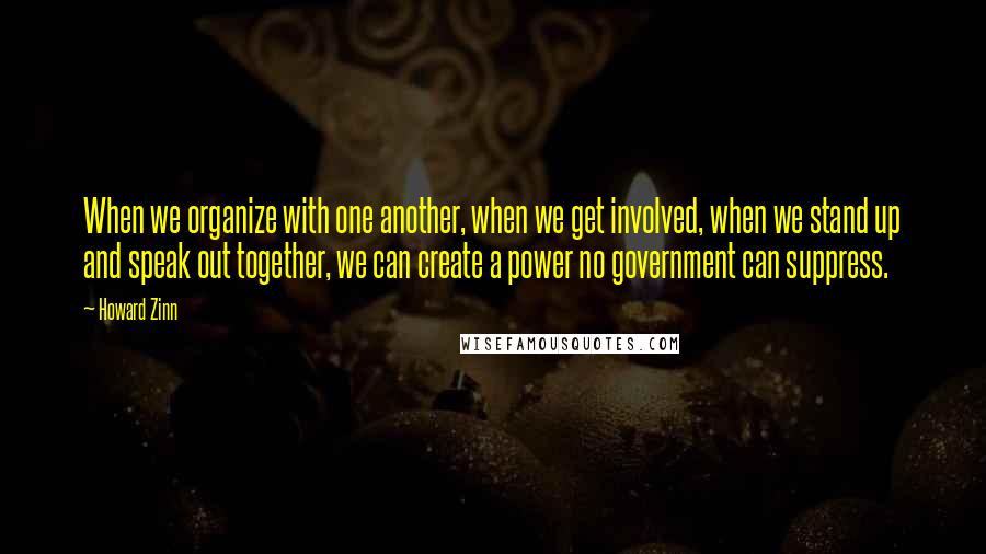 Howard Zinn quotes: When we organize with one another, when we get involved, when we stand up and speak out together, we can create a power no government can suppress.
