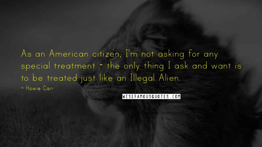 Howie Carr quotes: As an American citizen, I'm not asking for any special treatment - the only thing I ask and want is to be treated just like an Illegal Alien.