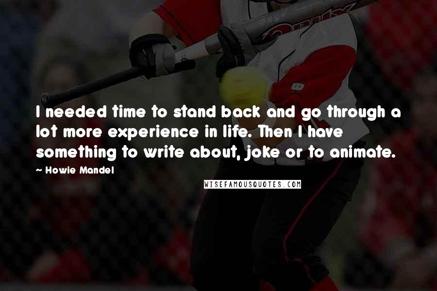 Howie Mandel quotes: I needed time to stand back and go through a lot more experience in life. Then I have something to write about, joke or to animate.