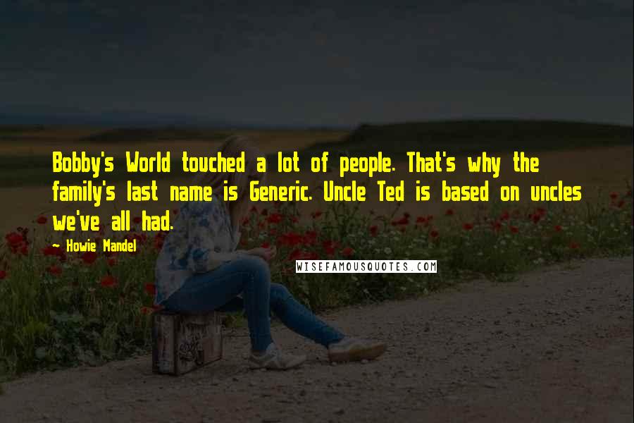 Howie Mandel quotes: Bobby's World touched a lot of people. That's why the family's last name is Generic. Uncle Ted is based on uncles we've all had. Howie Mandel quotes: Bobby's World touched a lot of people. That's why the family's last name is Generic. Uncle Ted is based on uncles we've all had.