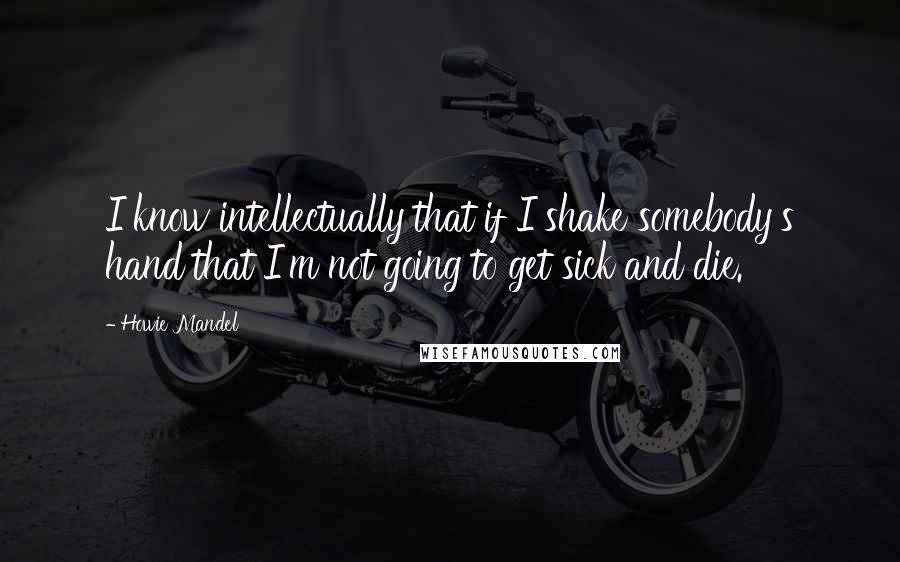 Howie Mandel quotes: I know intellectually that if I shake somebody's hand that I'm not going to get sick and die.