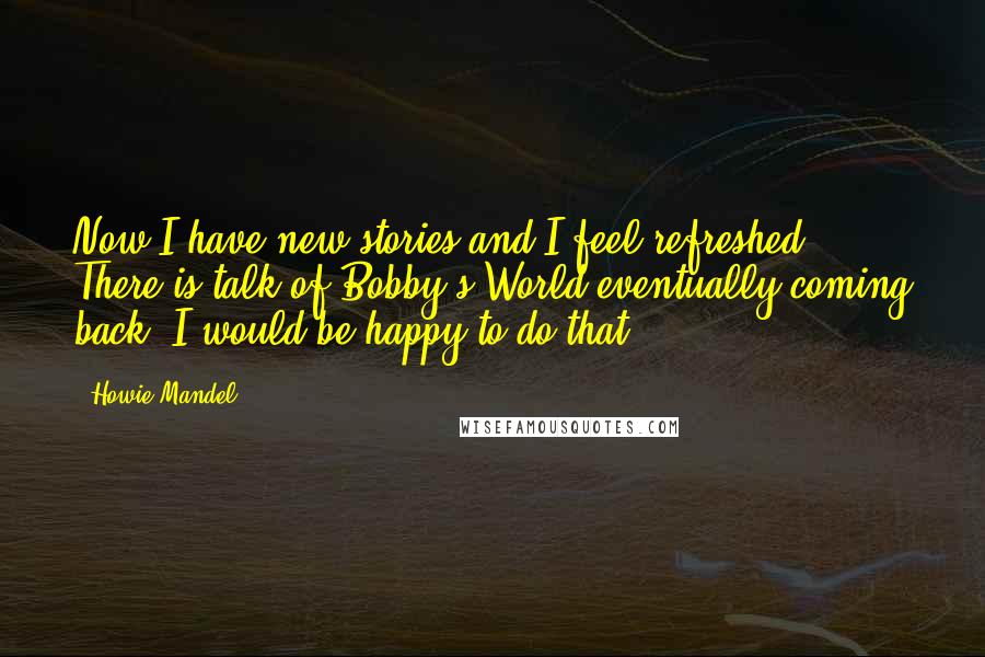 Howie Mandel quotes: Now I have new stories and I feel refreshed. There is talk of Bobby's World eventually coming back. I would be happy to do that.