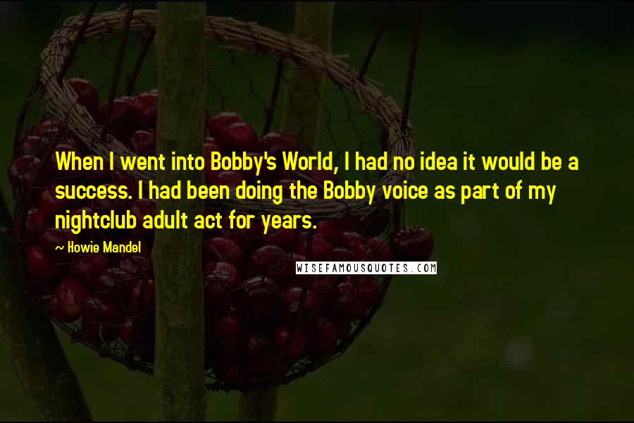 Howie Mandel quotes: When I went into Bobby's World, I had no idea it would be a success. I had been doing the Bobby voice as part of my nightclub adult act for