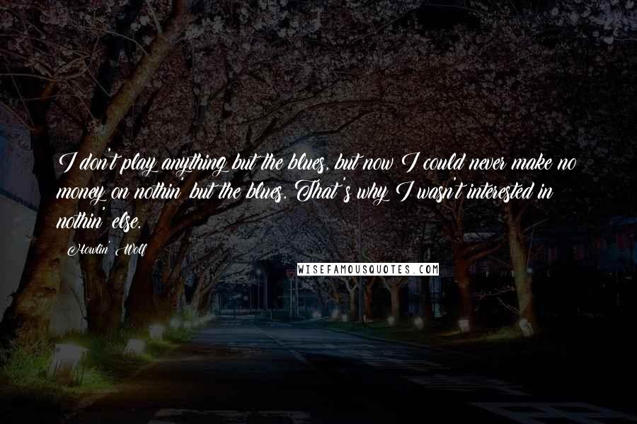Howlin' Wolf quotes: I don't play anything but the blues, but now I could never make no money on nothin' but the blues. That's why I wasn't interested in nothin' else.