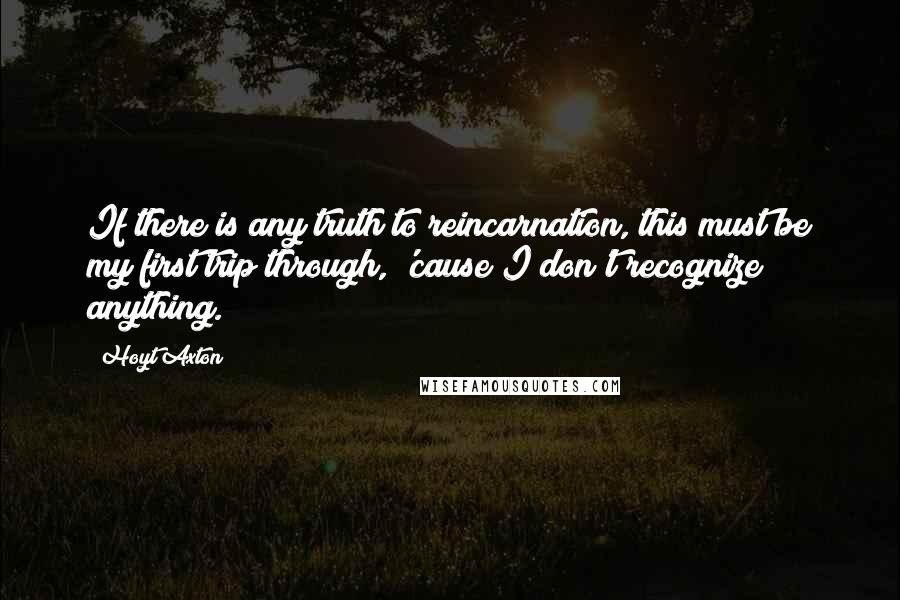 Hoyt Axton quotes: If there is any truth to reincarnation, this must be my first trip through, 'cause I don't recognize anything.