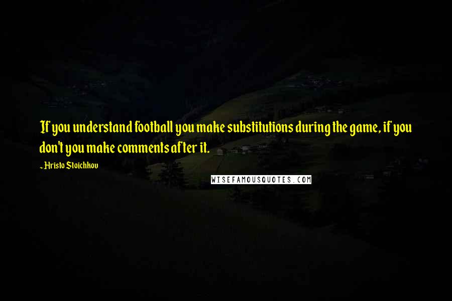 Hristo Stoichkov quotes: If you understand football you make substitutions during the game, if you don't you make comments after it.