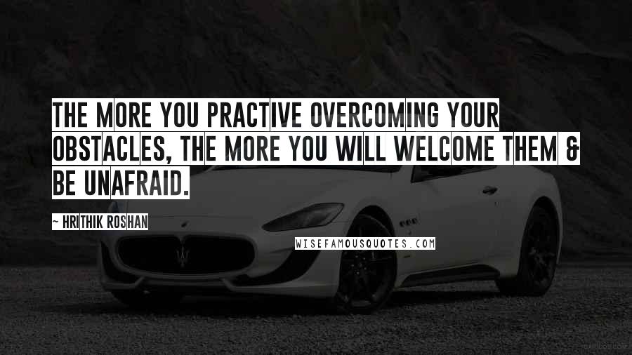 Hrithik Roshan quotes: The more you practive overcoming your obstacles, the more you will welcome them & be unafraid.