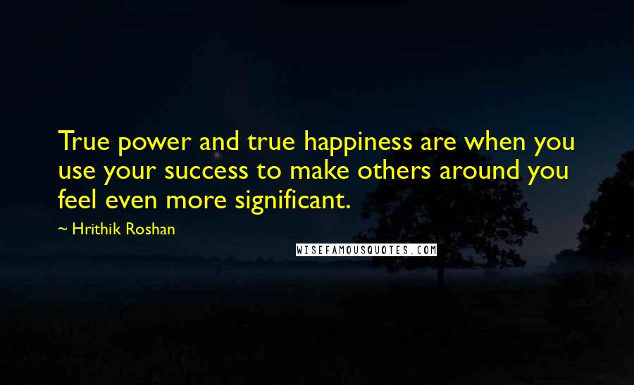 Hrithik Roshan quotes: True power and true happiness are when you use your success to make others around you feel even more significant.