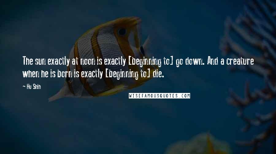 Hu Shih quotes: The sun exactly at noon is exactly [beginning to] go down. And a creature when he is born is exactly [beginning to] die.