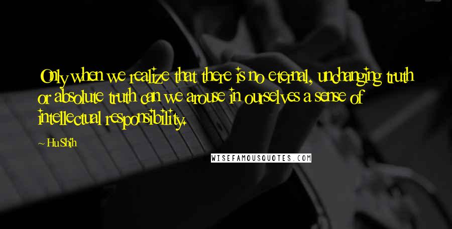 Hu Shih quotes: Only when we realize that there is no eternal, unchanging truth or absolute truth can we arouse in ourselves a sense of intellectual responsibility.