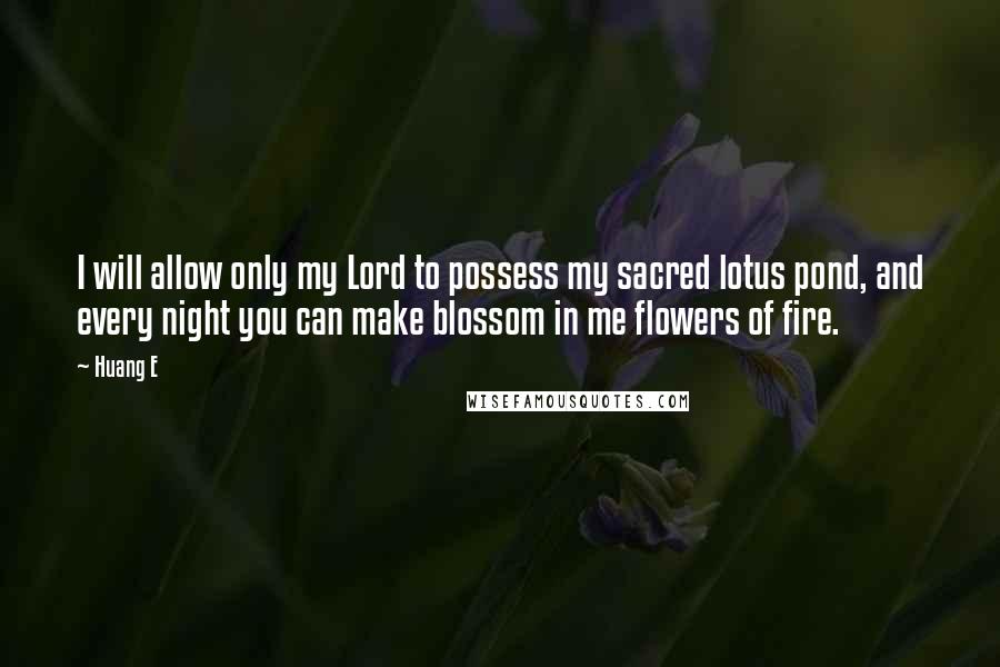Huang E quotes: I will allow only my Lord to possess my sacred lotus pond, and every night you can make blossom in me flowers of fire. Huang E quotes: I will allow only my Lord to possess my sacred lotus pond, and every night you can make blossom in me flowers of fire.