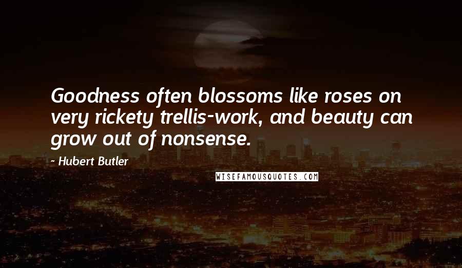 Hubert Butler quotes: Goodness often blossoms like roses on very rickety trellis-work, and beauty can grow out of nonsense.