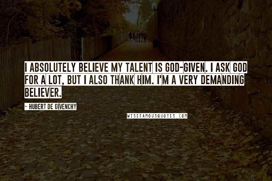 Hubert De Givenchy quotes: I absolutely believe my talent is God-given. I ask God for a lot, but I also thank him. I'm a very demanding believer. Hubert De Givenchy quotes: I absolutely believe my talent is God-given. I ask God for a lot, but I also thank him. I'm a very demanding believer.