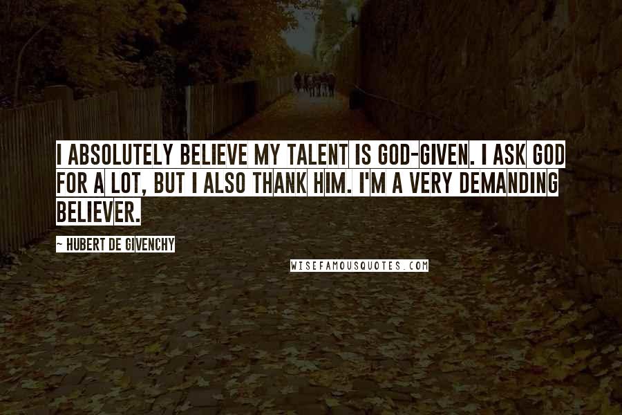 Hubert De Givenchy quotes: I absolutely believe my talent is God-given. I ask God for a lot, but I also thank him. I'm a very demanding believer.