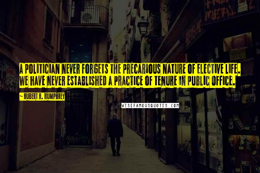 Hubert H. Humphrey quotes: A politician never forgets the precarious nature of elective life. We have never established a practice of tenure in public office. Hubert H. Humphrey quotes: A politician never forgets the precarious nature of elective life. We have never established a practice of tenure in public office.