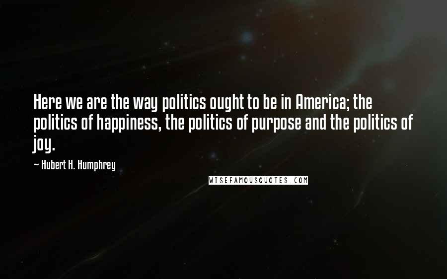 Hubert H. Humphrey quotes: Here we are the way politics ought to be in America; the politics of happiness, the politics of purpose and the politics of joy. Hubert H. Humphrey quotes: Here we are the way politics ought to be in America; the politics of happiness, the politics of purpose and the politics of joy.