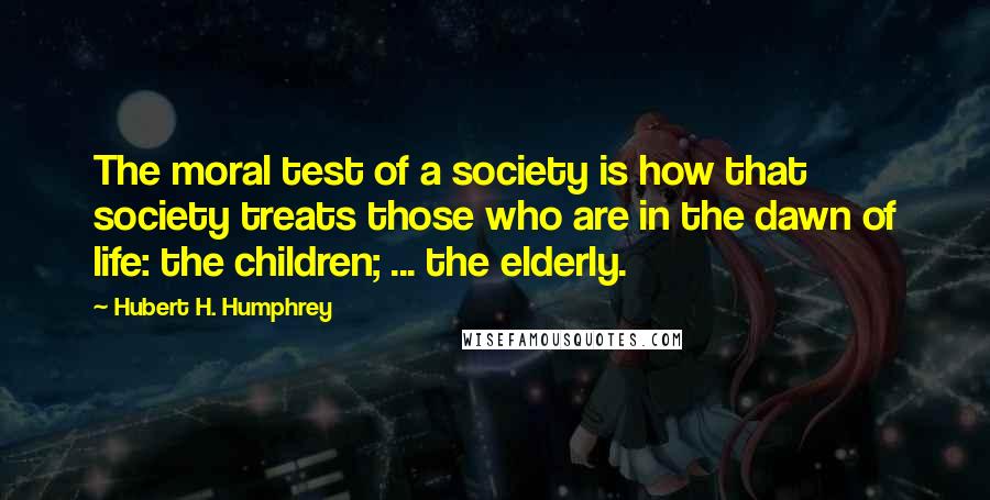 Hubert H. Humphrey quotes: The moral test of a society is how that society treats those who are in the dawn of life: the children; ... the elderly. Hubert H. Humphrey quotes: The moral test of a society is how that society treats those who are in the dawn of life: the children; ... the elderly.