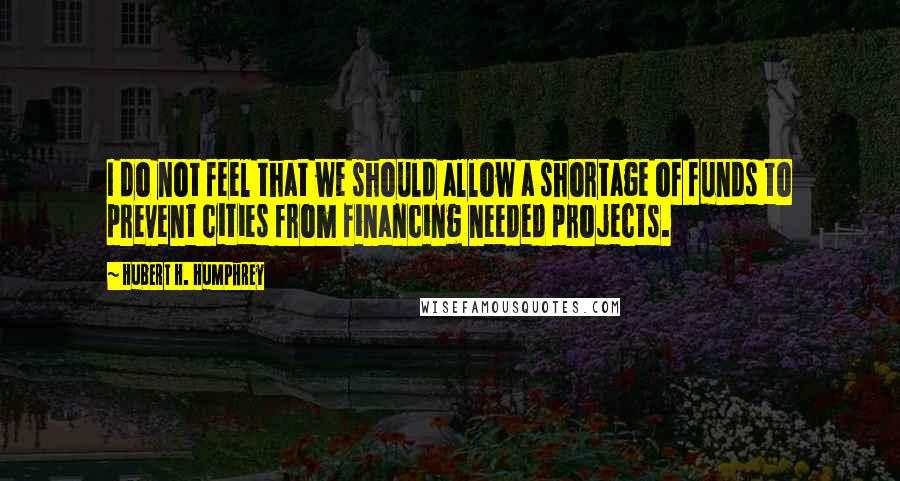 Hubert H. Humphrey quotes: I do not feel that we should allow a shortage of funds to prevent cities from financing needed projects. Hubert H. Humphrey quotes: I do not feel that we should allow a shortage of funds to prevent cities from financing needed projects.