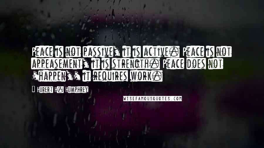 Hubert H. Humphrey quotes: Peace is not passive, it is active. Peace is not appeasement, it is strength. Peace does not 'happen,' it requires work. Hubert H. Humphrey quotes: Peace is not passive, it is active. Peace is not appeasement, it is strength. Peace does not 'happen,' it requires work.