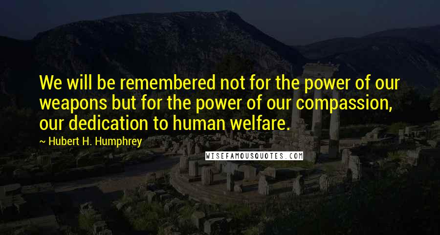 Hubert H. Humphrey quotes: We will be remembered not for the power of our weapons but for the power of our compassion, our dedication to human welfare. Hubert H. Humphrey quotes: We will be remembered not for the power of our weapons but for the power of our compassion, our dedication to human welfare.