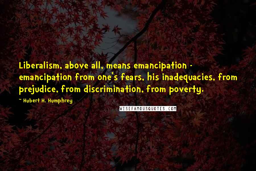 Hubert H. Humphrey quotes: Liberalism, above all, means emancipation - emancipation from one's fears, his inadequacies, from prejudice, from discrimination, from poverty. Hubert H. Humphrey quotes: Liberalism, above all, means emancipation - emancipation from one's fears, his inadequacies, from prejudice, from discrimination, from poverty.