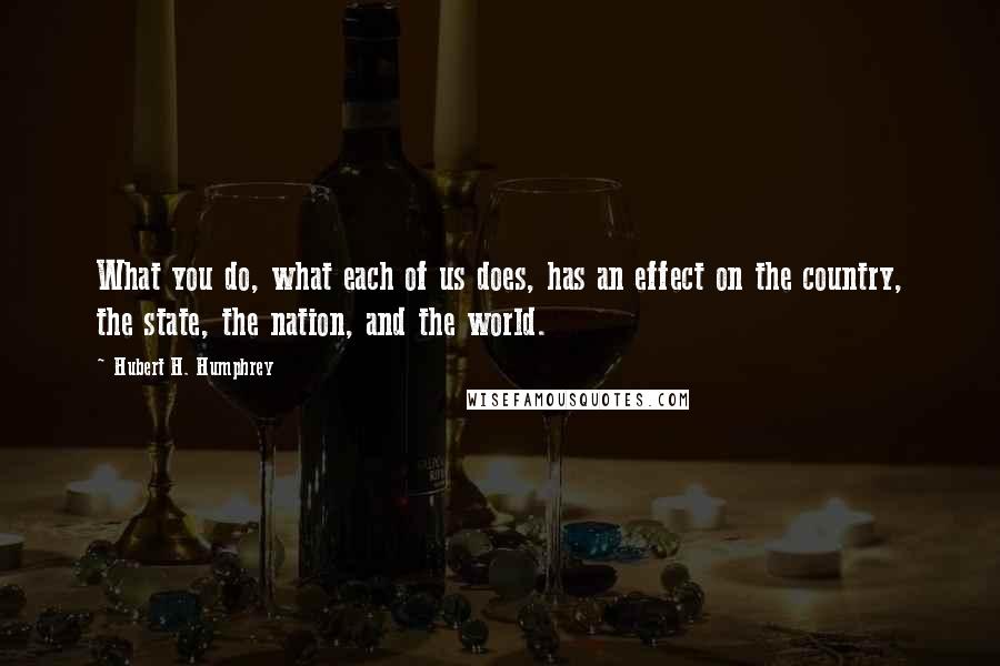 Hubert H. Humphrey quotes: What you do, what each of us does, has an effect on the country, the state, the nation, and the world. Hubert H. Humphrey quotes: What you do, what each of us does, has an effect on the country, the state, the nation, and the world.